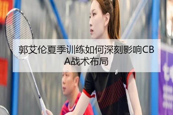 郭艾伦夏季训练如何深刻影响CBA战术布局