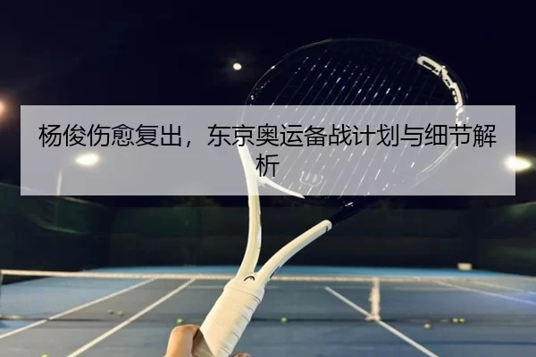 杨俊伤愈复出，东京奥运备战计划与细节解析